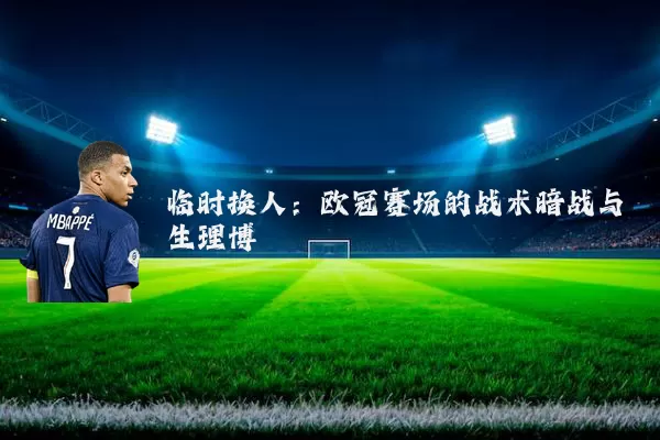 临时换人：欧冠赛场的战术暗战与生理博弈